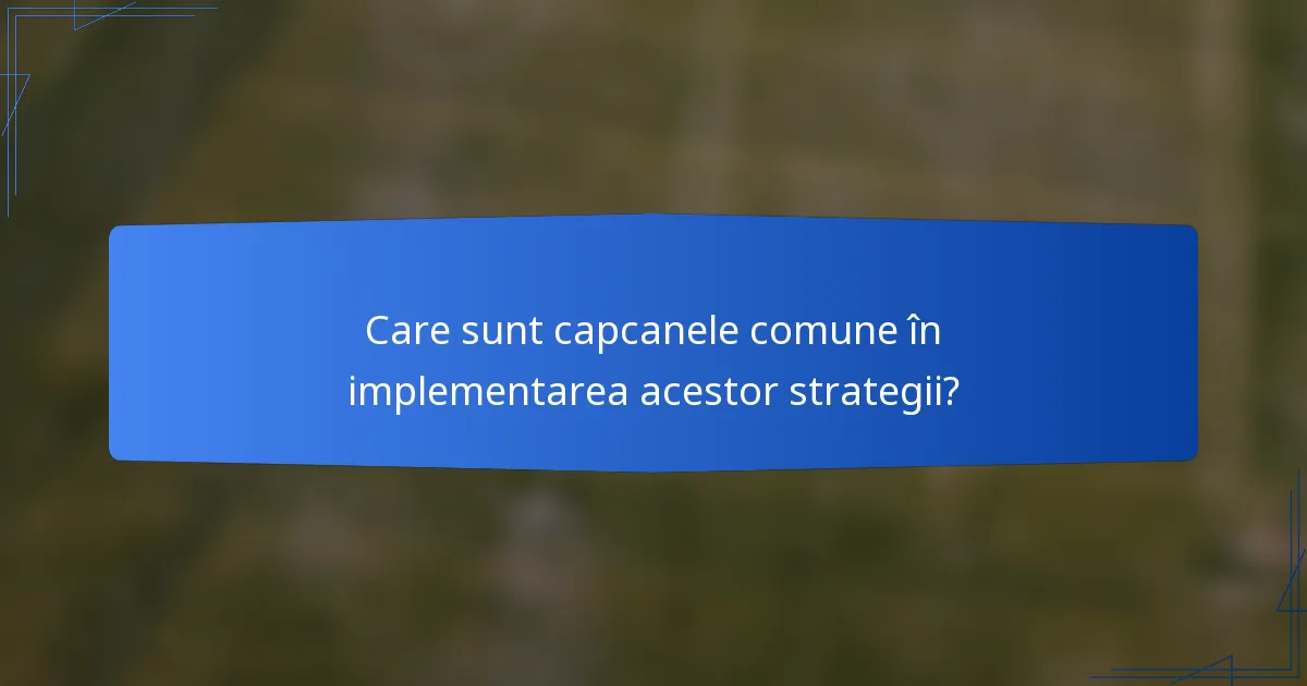 Care sunt capcanele comune în implementarea acestor strategii?
